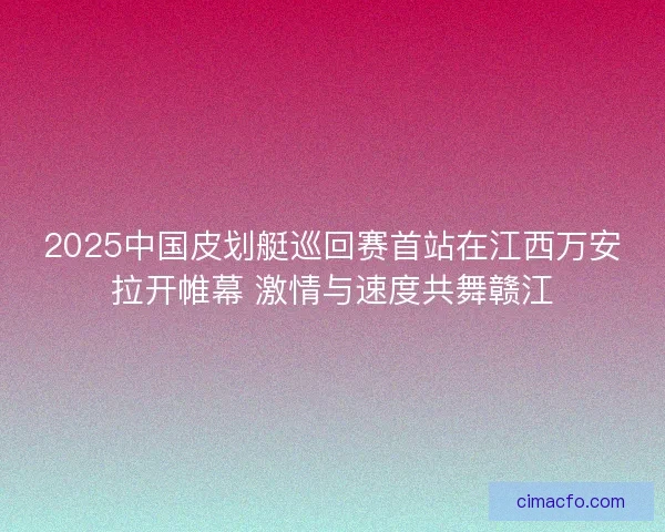 2025中国皮划艇巡回赛首站在江西万安拉开帷幕 激情与速度共舞赣江