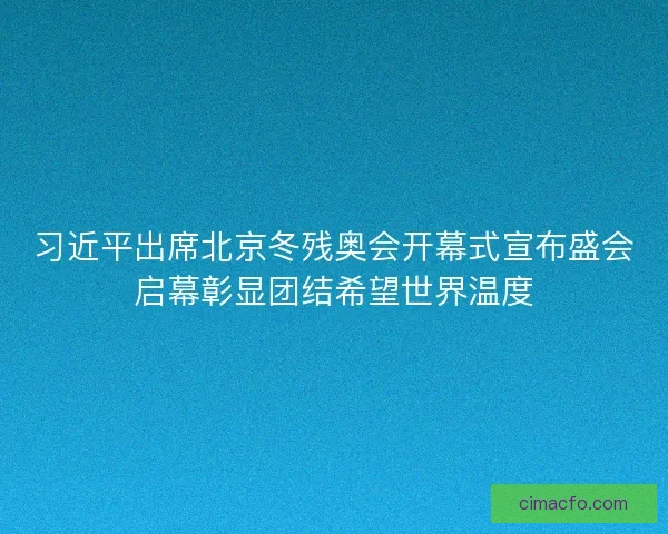 习近平出席北京冬残奥会开幕式宣布盛会启幕彰显团结希望世界温度